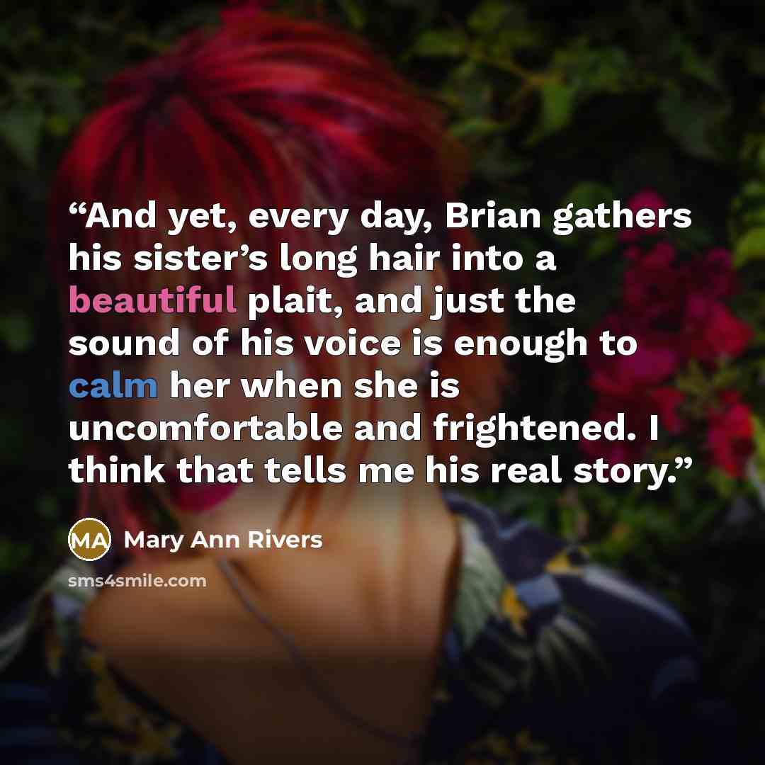 “And yet, every day, Brian gathers his sister’s long hair into a beautiful plait, and just the sound of his voice is enough to calm her when she is uncomfortable and frightened. I think that tells me his real story.” quote by Mary Ann Rivers