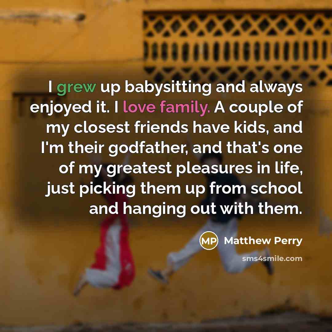 “I grew up babysitting and always enjoyed it. I love family. A couple of my closest friends have kids, and I'm their godfather, and that's one of my greatest pleasures in life, just picking them up from school and hanging out with them.” quote by Matthew Perry
