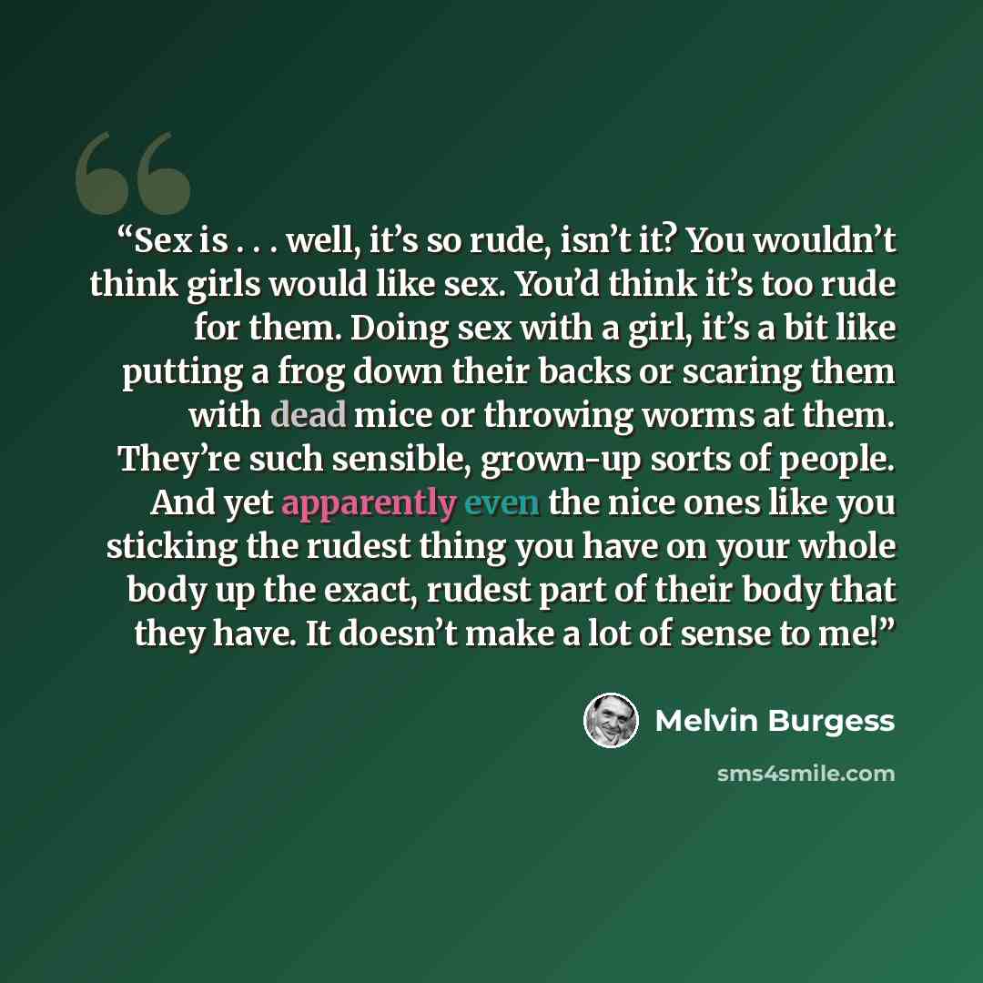 “Sex is . . . well, it’s so rude, isn’t it? You wouldn’t think girls would like sex. You’d think it’s too rude for them. Doing sex with a girl, it’s a bit like putting a frog down their backs or scaring them with dead mice or throwing worms at them. They’re such sensible, grown-up sorts of people…” quote by Melvin Burgess