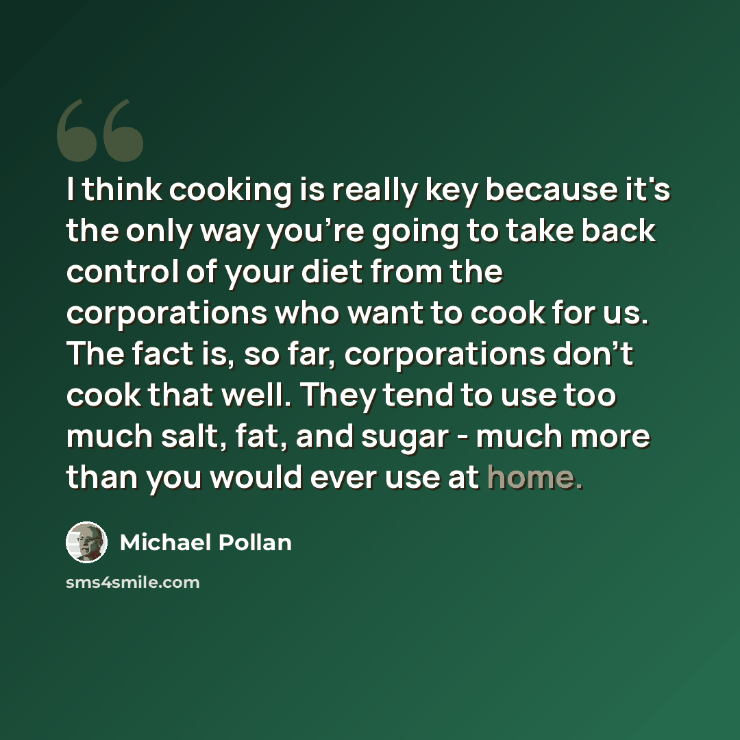 “I think cooking is really key because it's the only way you're going to take back control of your diet from the corporations who want to cook for us. The fact is, so far, corporations don't cook that well. They tend to use too much salt, fat, and sugar - much more than you would ever use at home.” quote by Michael Pollan