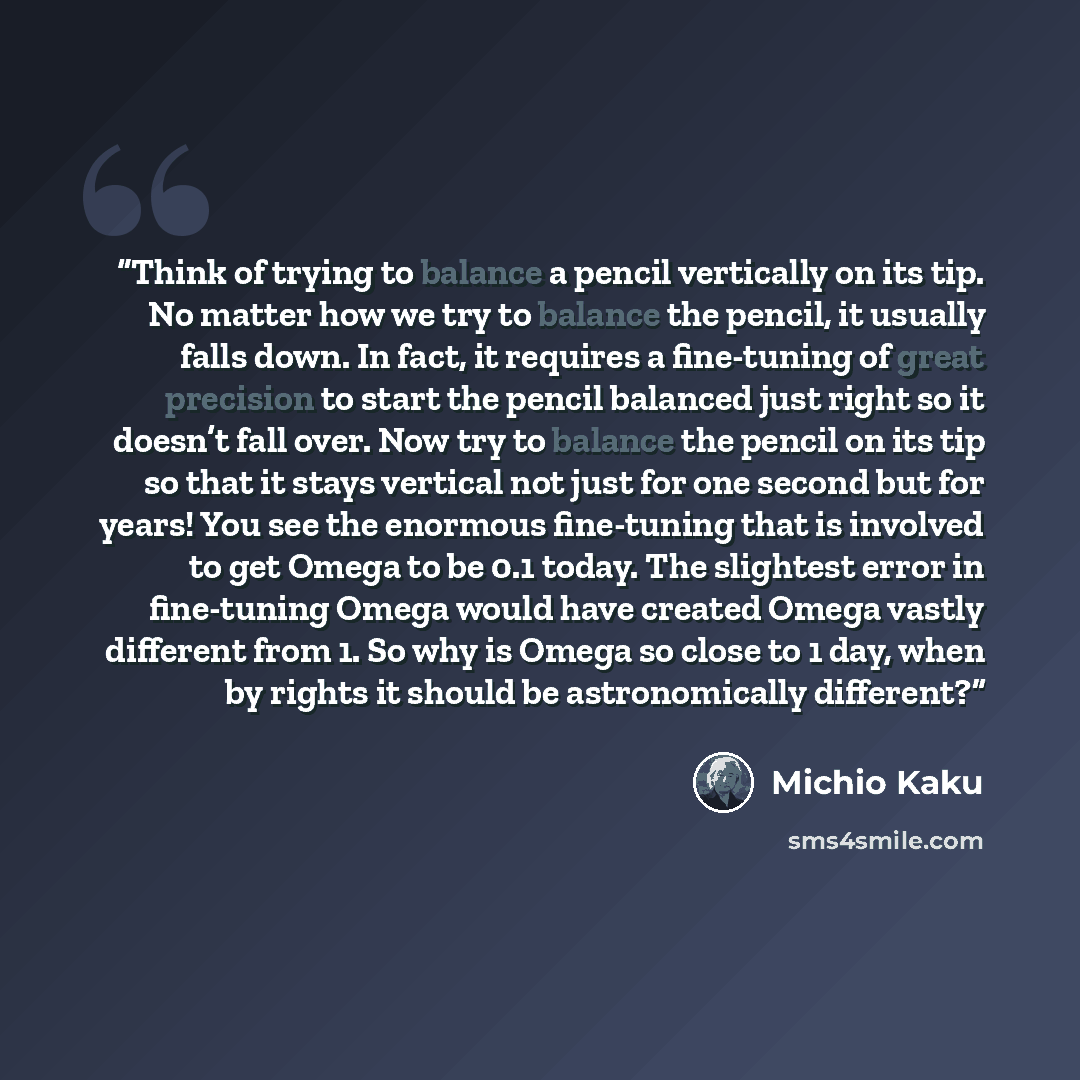 “Think of trying to balance a pencil vertically on its tip. No matter how we try to balance the pencil, it usually falls down. In fact, it requires a fine-tuning of great precision to start the pencil balanced just right so it doesn’t fall over. Now try to balance the pencil on its tip so that it…” quote by Michio Kaku