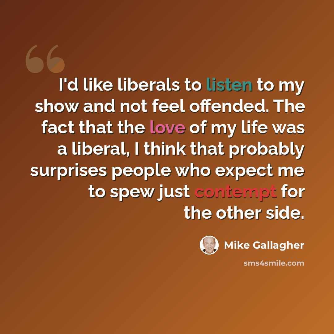 “I'd like liberals to listen to my show and not feel offended. The fact that the love of my life was a liberal, I think that probably surprises people who expect me to spew just contempt for the other side.” quote by Mike Gallagher