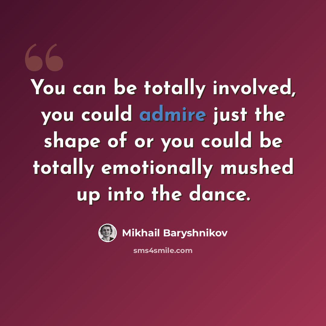 “You can be totally involved, you could admire just the shape of or you could be totally emotionally mushed up into the dance.” quote by Mikhail Baryshnikov
