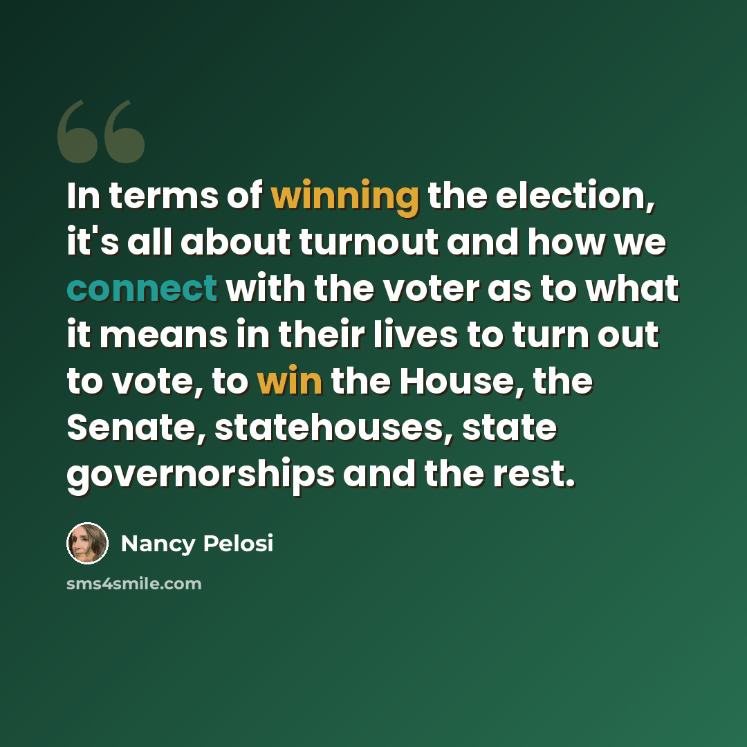 “In terms of winning the election, it's all about turnout and how we connect with the voter as to what it means in their lives to turn out to vote, to win the House, the Senate, statehouses, state governorships and the rest.” quote by Nancy Pelosi