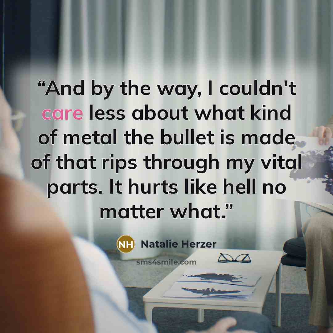 “And by the way, I couldn't care less about what kind of metal the bullet is made of that rips through my vital parts. It hurts like hell no matter what.” quote by Natalie Herzer