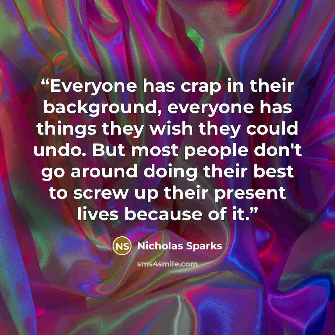 “Everyone has crap in their background, everyone has things they wish they could undo. But most people don't go around doing their best to screw up their present lives because of it.” quote by Nicholas Sparks