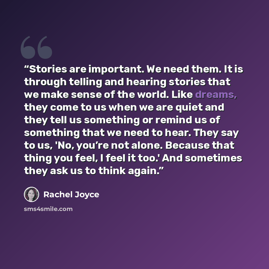 “Stories are important. We need them. It is through telling and hearing stories that we make sense of the world. Like dreams, they come to us when we are quiet and they tell us something or remind us of something that we need to hear. They say to us, 'No, you’re not alone. Because that thing you…” quote by Rachel Joyce
