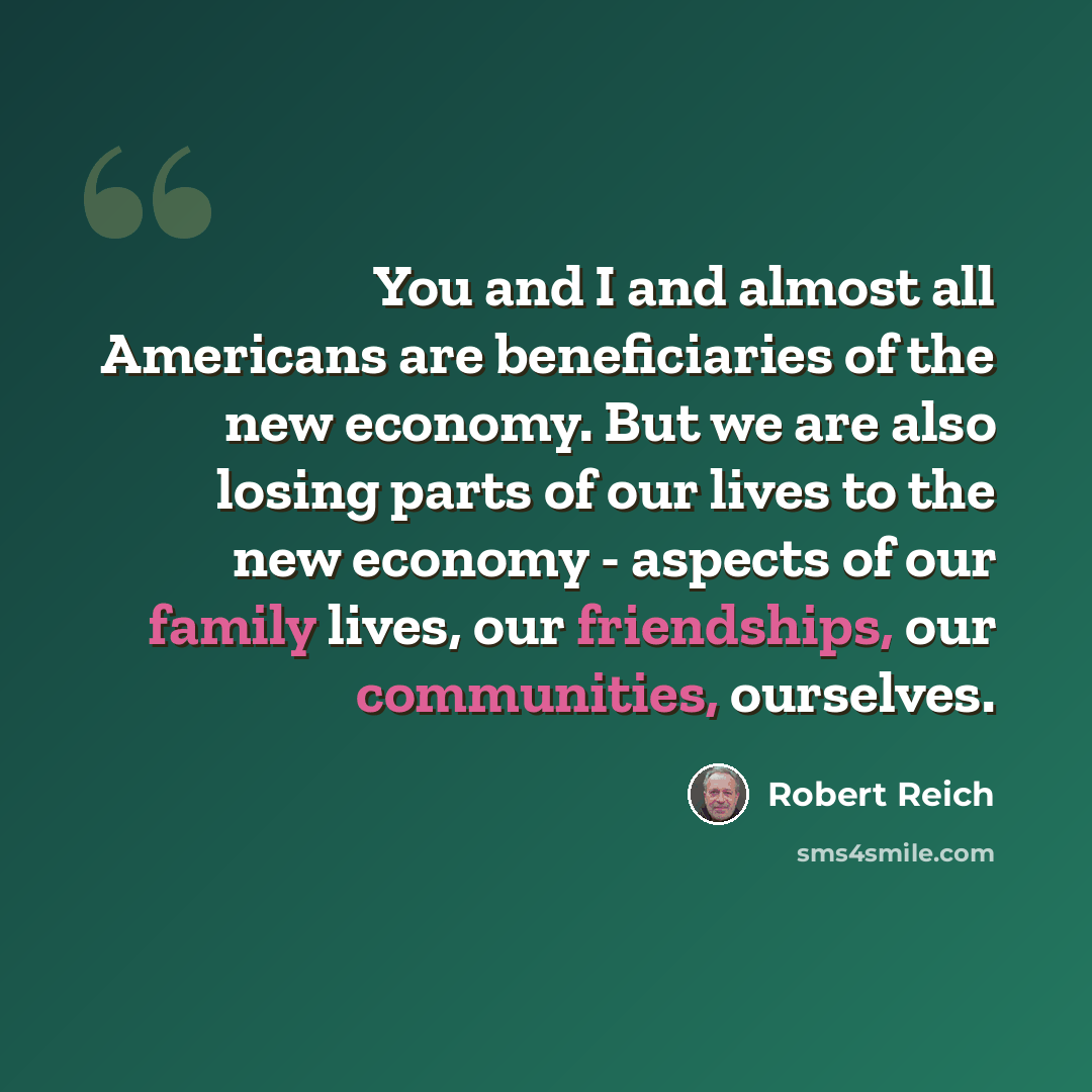 “You and I and almost all Americans are beneficiaries of the new economy. But we are also losing parts of our lives to the new economy - aspects of our family lives, our friendships, our communities, ourselves.” quote by Robert Reich