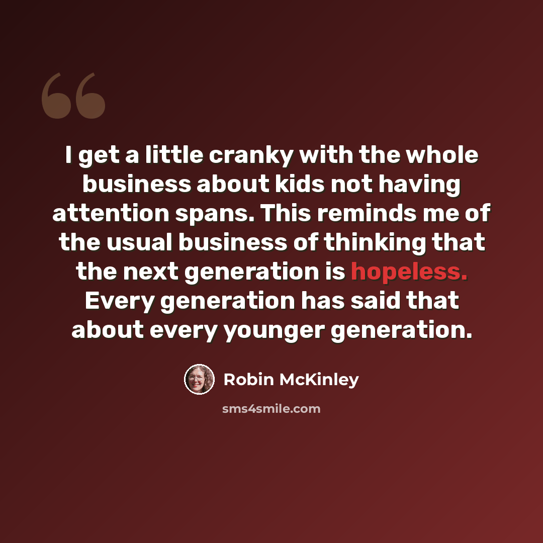“I get a little cranky with the whole business about kids not having attention spans. This reminds me of the usual business of thinking that the next generation is hopeless. Every generation has said that about every younger generation.” quote by Robin McKinley