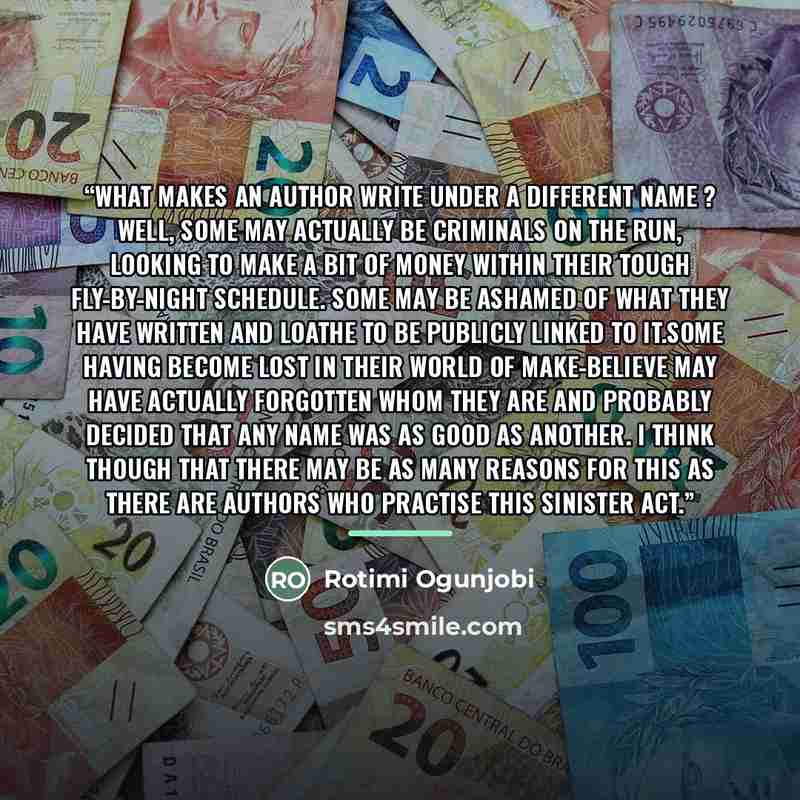 “What makes an author write under a different name ? Well, some may actually be criminals on the run, looking to make a bit of money within their tough fly-by-night schedule. Some may be ashamed of what they have written and loathe to be publicly linked to it.Some having become lost in their world…” quote by Rotimi Ogunjobi