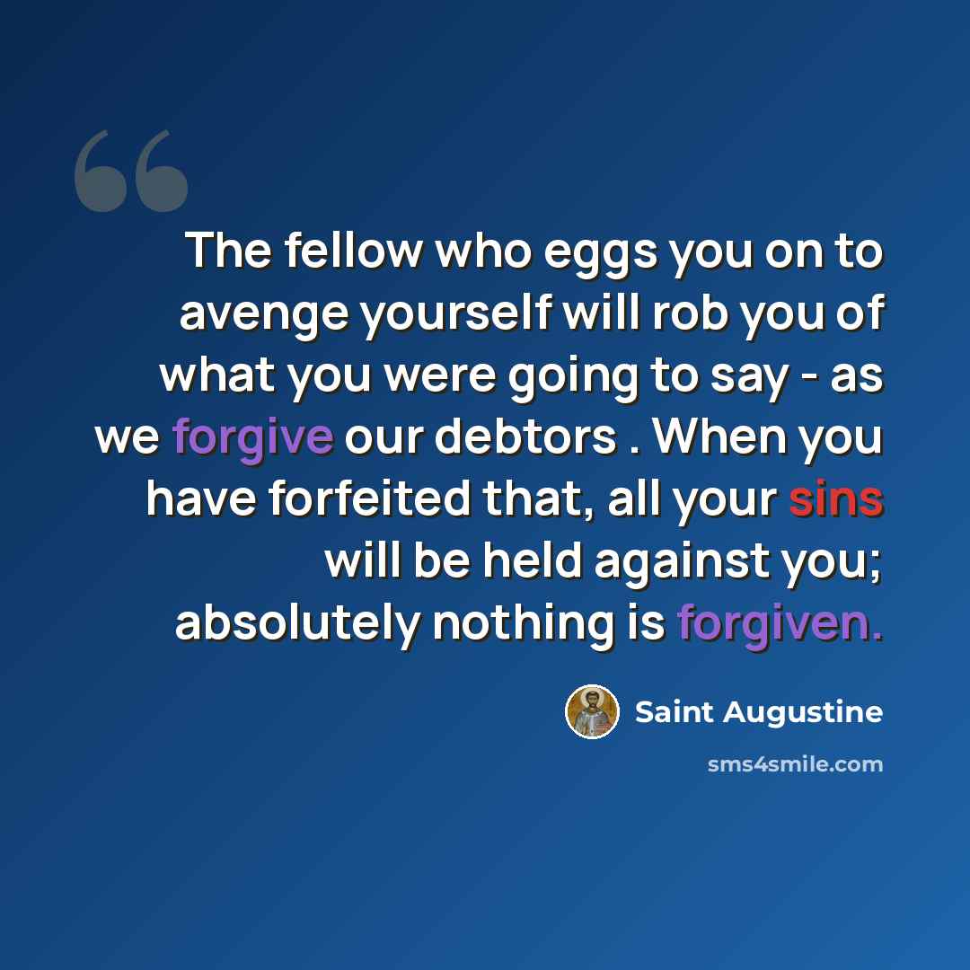 “The fellow who eggs you on to avenge yourself will rob you of what you were going to say - as we forgive our debtors . When you have forfeited that, all your sins will be held against you; absolutely nothing is forgiven.” quote by Saint Augustine