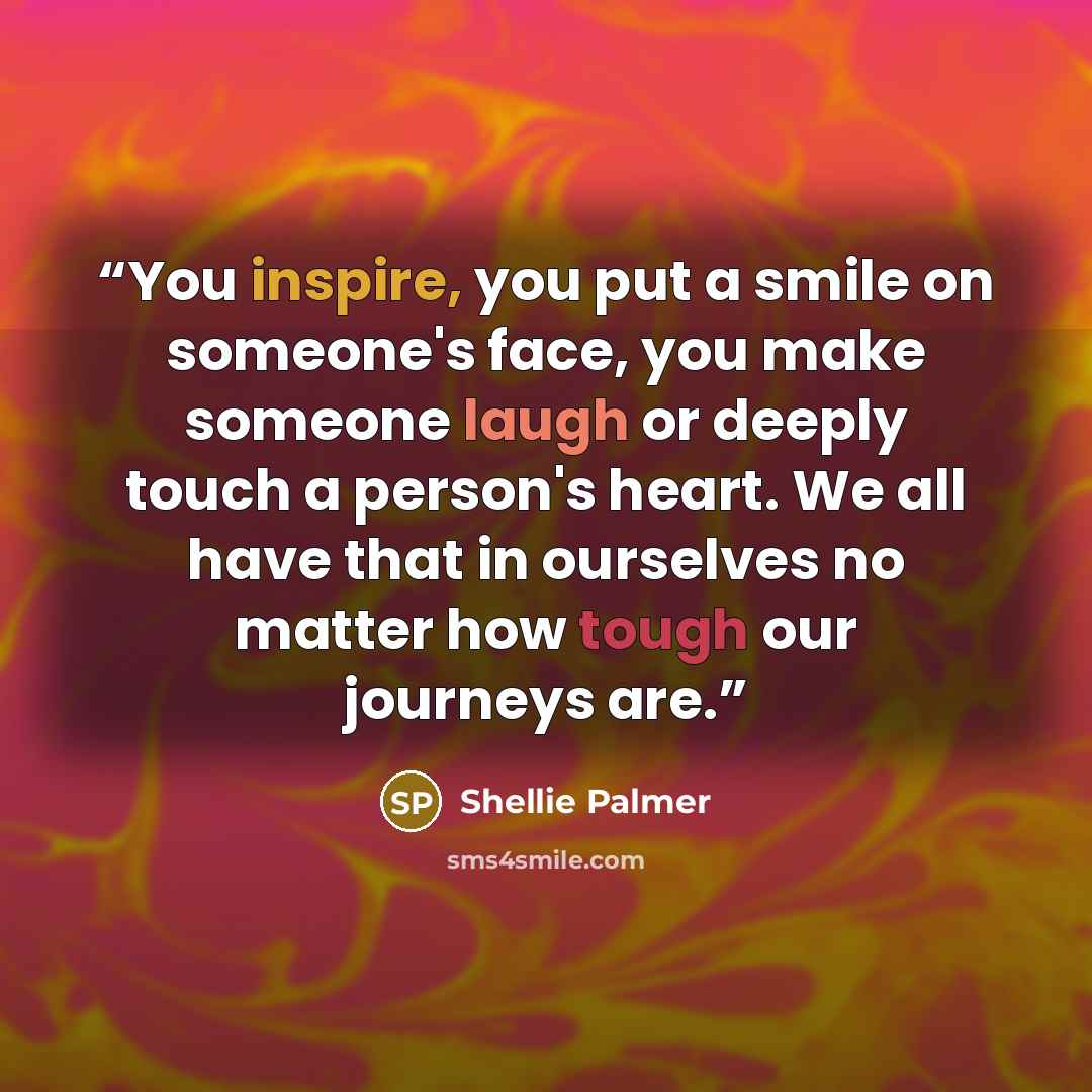 “You inspire, you put a smile on someone's face, you make someone laugh or deeply touch a person's heart. We all have that in ourselves no matter how tough our journeys are.” quote by Shellie Palmer