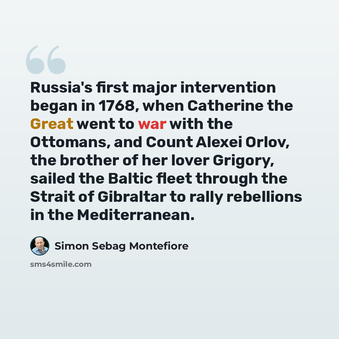 “Russia's first major intervention began in 1768, when Catherine the Great went to war with the Ottomans, and Count Alexei Orlov, the brother of her lover Grigory, sailed the Baltic fleet through the Strait of Gibraltar to rally rebellions in the Mediterranean.” quote by Simon Sebag Montefiore