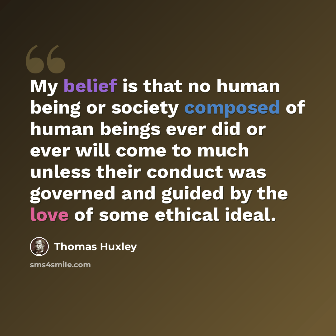 “My belief is that no human being or society composed of human beings ever did or ever will come to much unless their conduct was governed and guided by the love of some ethical ideal.” quote by Thomas Huxley