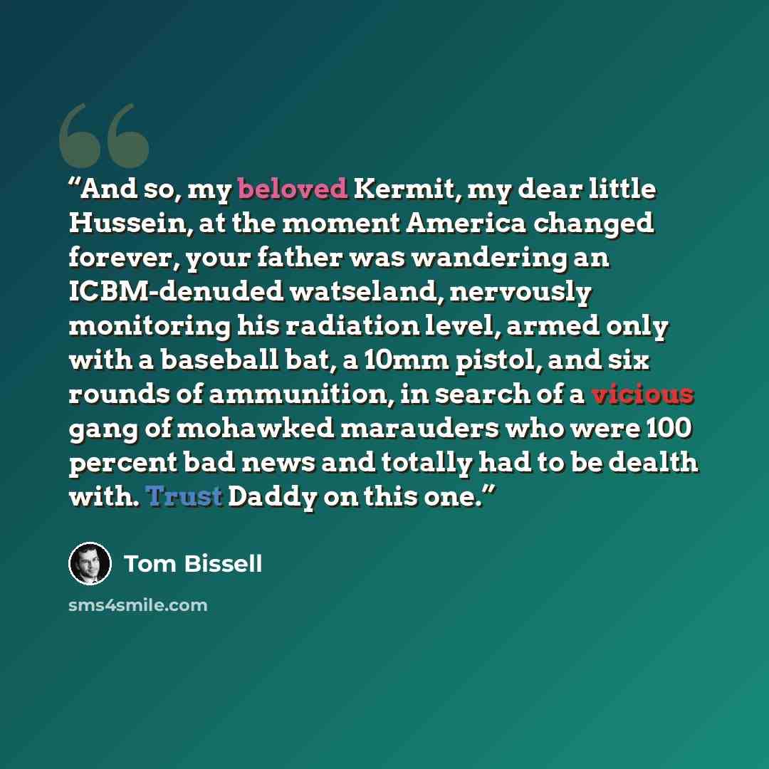 “And so, my beloved Kermit, my dear little Hussein, at the moment America changed forever, your father was wandering an ICBM-denuded watseland, nervously monitoring his radiation level, armed only with a baseball bat, a 10mm pistol, and six rounds of ammunition, in search of a vicious gang of…” quote by Tom Bissell