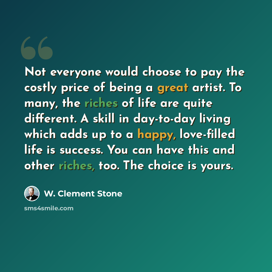 “Not everyone would choose to pay the costly price of being a great artist. To many, the riches of life are quite different. A skill in day-to-day living which adds up to a happy, love-filled life is success. You can have this and other riches, too. The choice is yours.” quote by W. Clement Stone