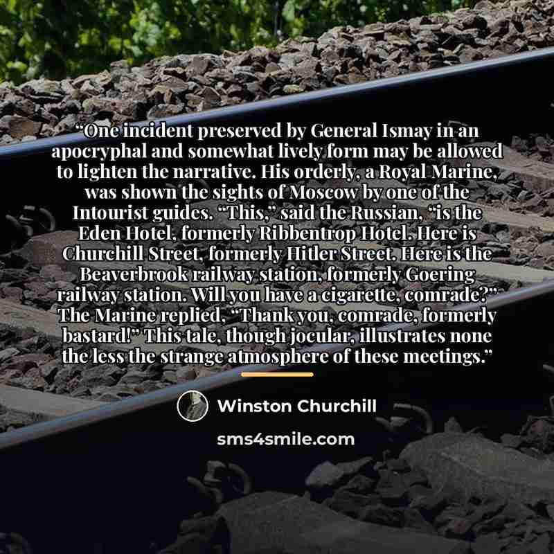 “One incident preserved by General Ismay in an apocryphal and somewhat lively form may be allowed to lighten the narrative. His orderly, a Royal Marine, was shown the sights of Moscow by one of the Intourist guides. “This,” said the Russian, “is the Eden Hotel, formerly Ribbentrop Hotel. Here is…” quote by Winston Churchill