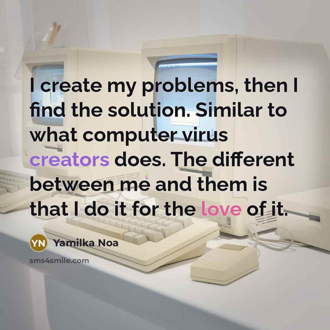 “I create my problems, then I find the solution. Similar to what computer virus creators does. The different between me and them is that I do it for the love of it.” quote by Yamilka Noa