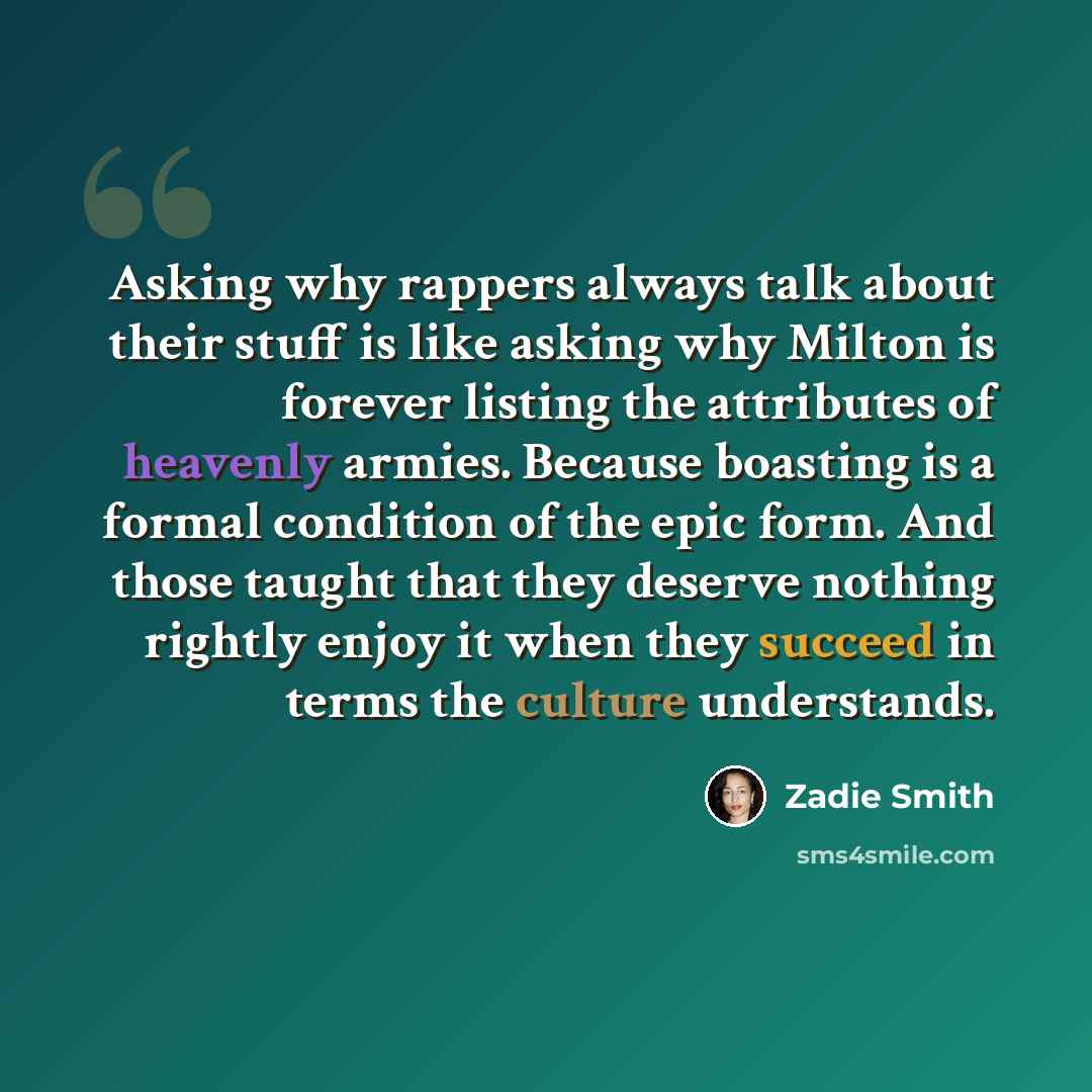 “Asking why rappers always talk about their stuff is like asking why Milton is forever listing the attributes of heavenly armies. Because boasting is a formal condition of the epic form. And those taught that they deserve nothing rightly enjoy it when they succeed in terms the culture understands.” quote by Zadie Smith