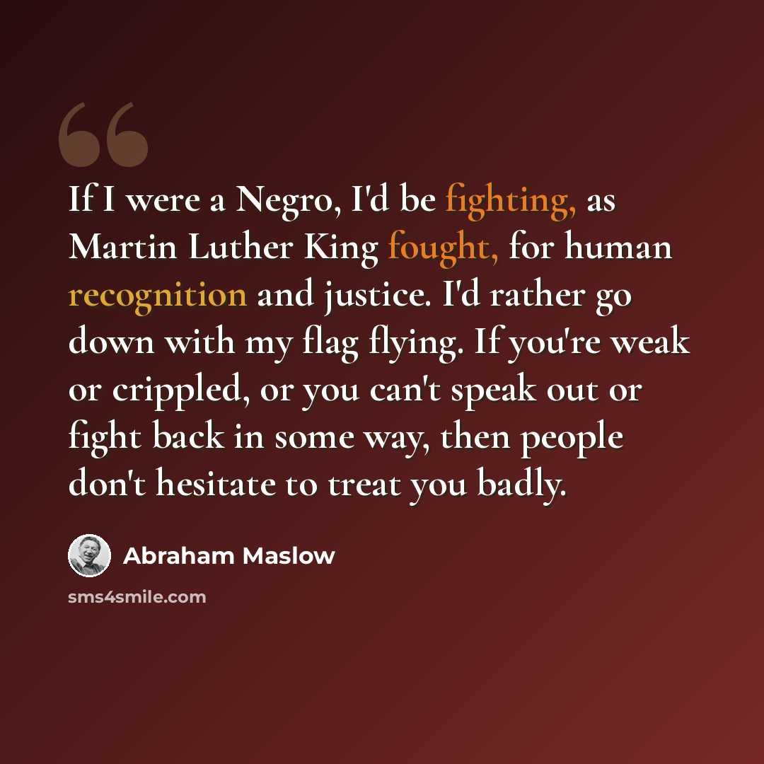 “If I were a Negro, I'd be fighting, as Martin Luther King fought, for human recognition and justice. I'd rather go down with my flag flying. If you're weak or crippled, or you can't speak out or fight back in some way, then people don't hesitate to treat you badly.” quote by Abraham Maslow