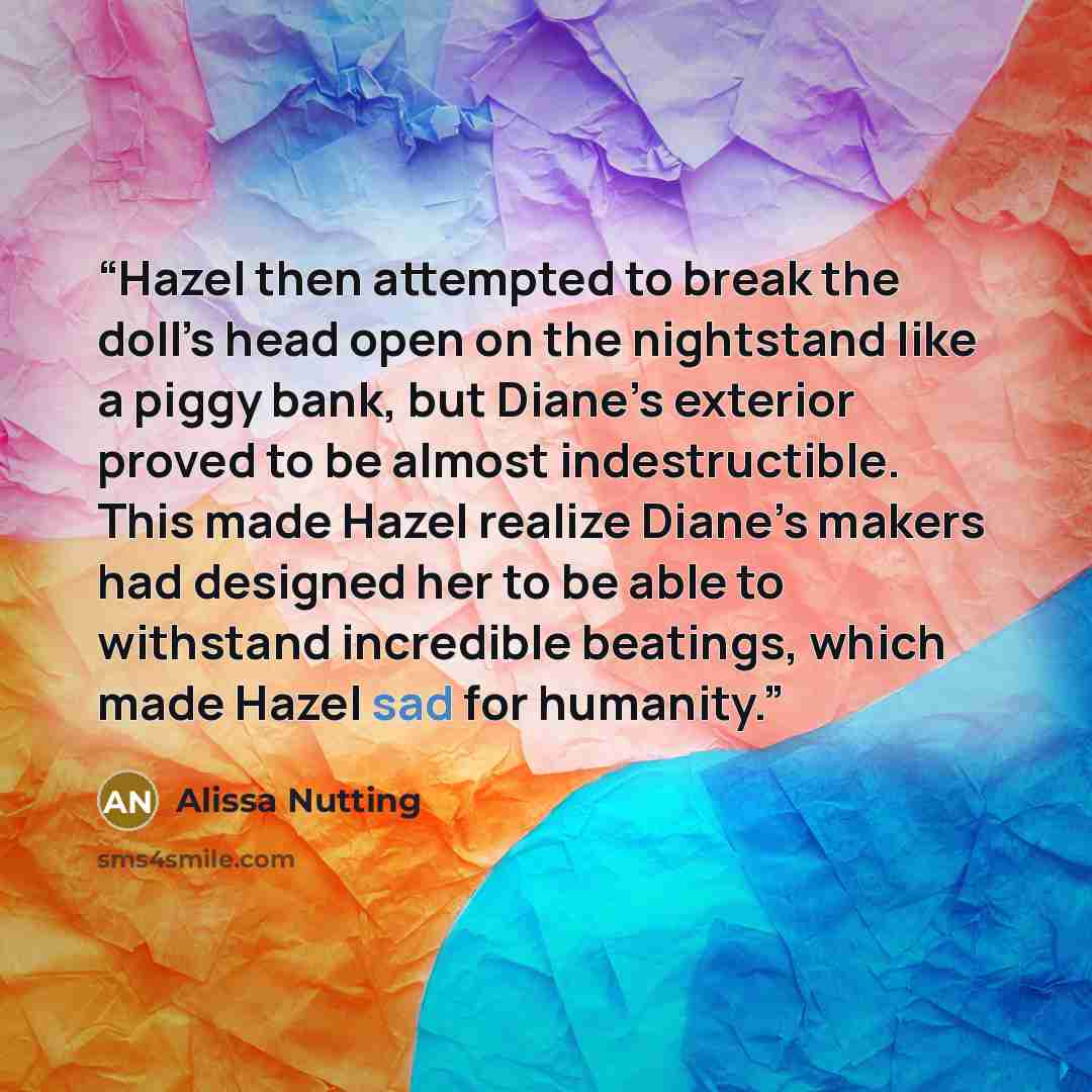 “Hazel then attempted to break the doll’s head open on the nightstand like a piggy bank, but Diane’s exterior proved to be almost indestructible. This made Hazel realize Diane’s makers had designed her to be able to withstand incredible beatings, which made Hazel sad for humanity.” quote by Alissa Nutting