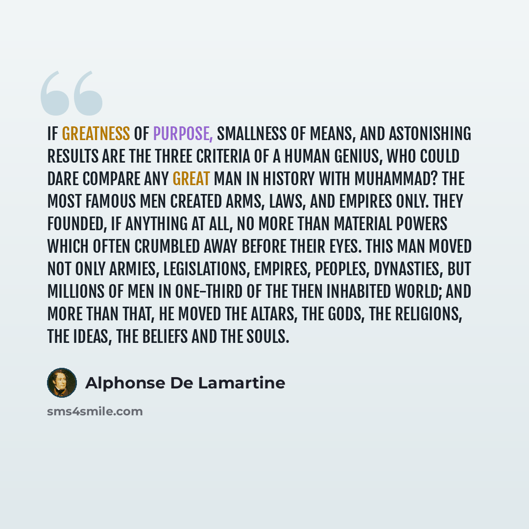 “If greatness of purpose, smallness of means, and astonishing results are the three criteria of a human genius, who could dare compare any great man in history with Muhammad? The most famous men created arms, laws, and empires only. They founded, if anything at all, no more than material powers…” quote by Alphonse de Lamartine