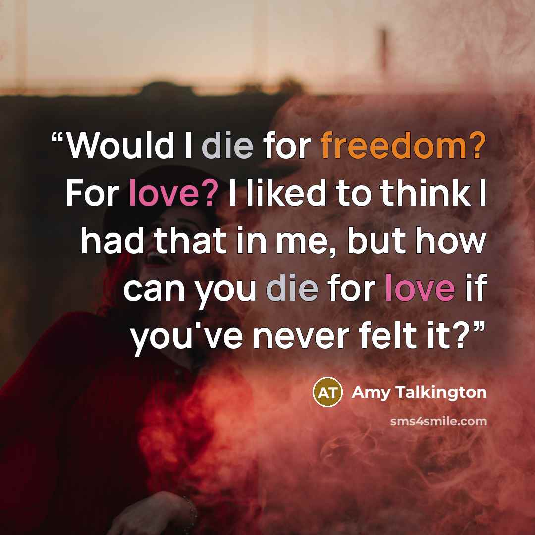 “Would I die for freedom? For love? I liked to think I had that in me, but how can you die for love if you've never felt it?” quote by Amy Talkington
