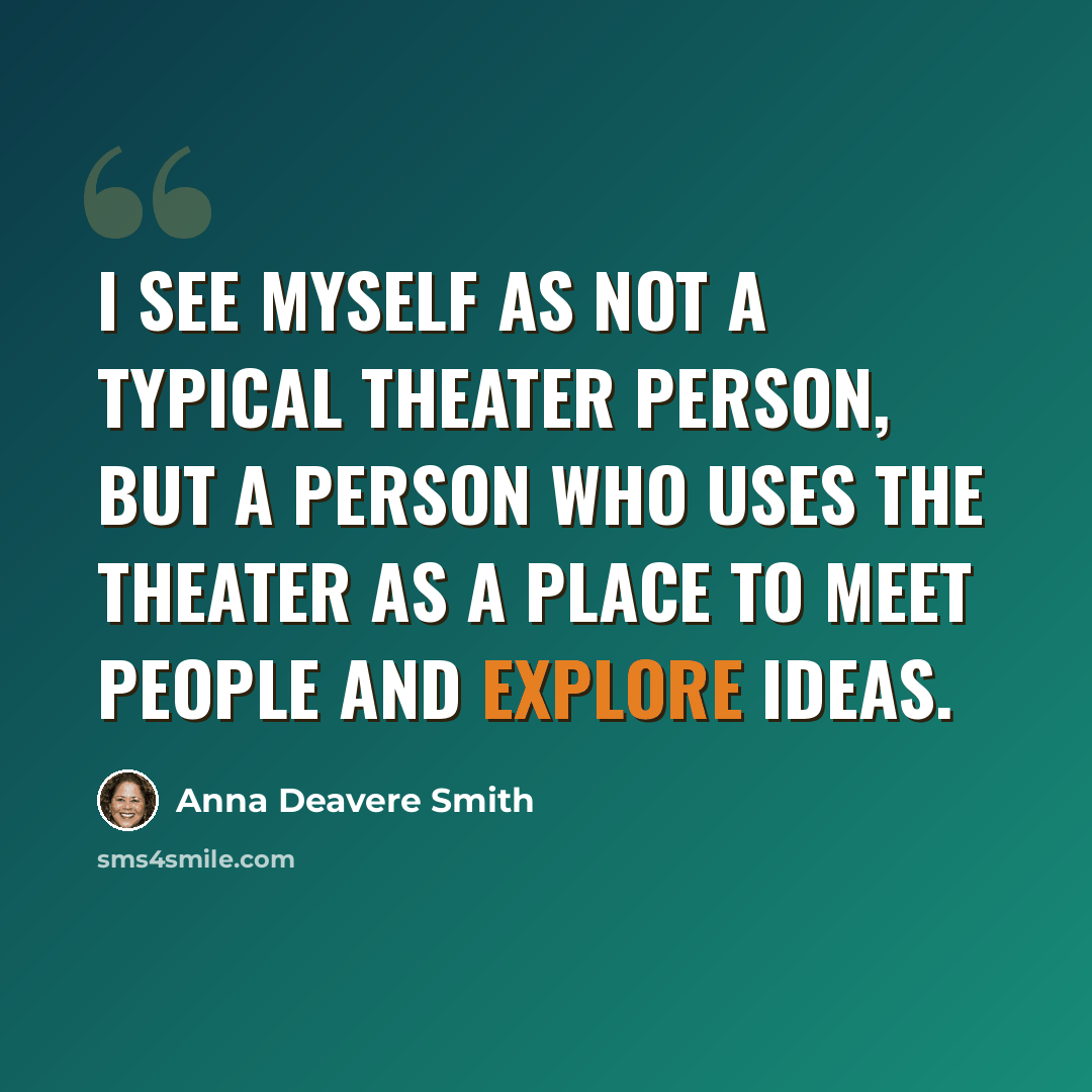 “I see myself as not a typical theater person, but a person who uses the theater as a place to meet people and explore ideas.” quote by Anna Deavere Smith