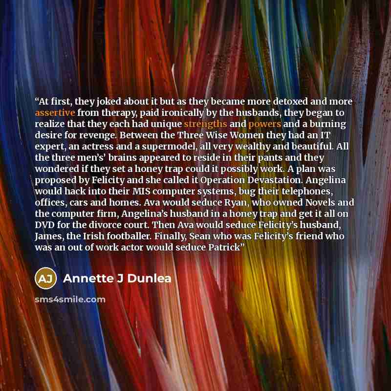 “At first, they joked about it but as they became more detoxed and more assertive from therapy, paid ironically by the husbands, they began to realize that they each had unique strengths and powers and a burning desire for revenge. Between the Three Wise Women they had an IT expert, an actress and…” quote by Annette J Dunlea