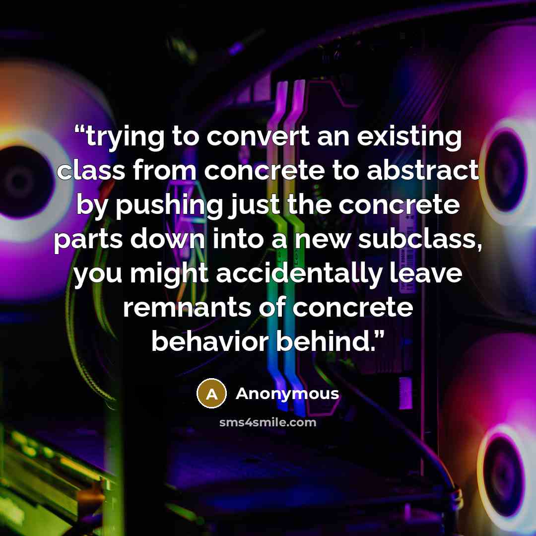 “trying to convert an existing class from concrete to abstract by pushing just the concrete parts down into a new subclass, you might accidentally leave remnants of concrete behavior behind.” quote by Anonymous