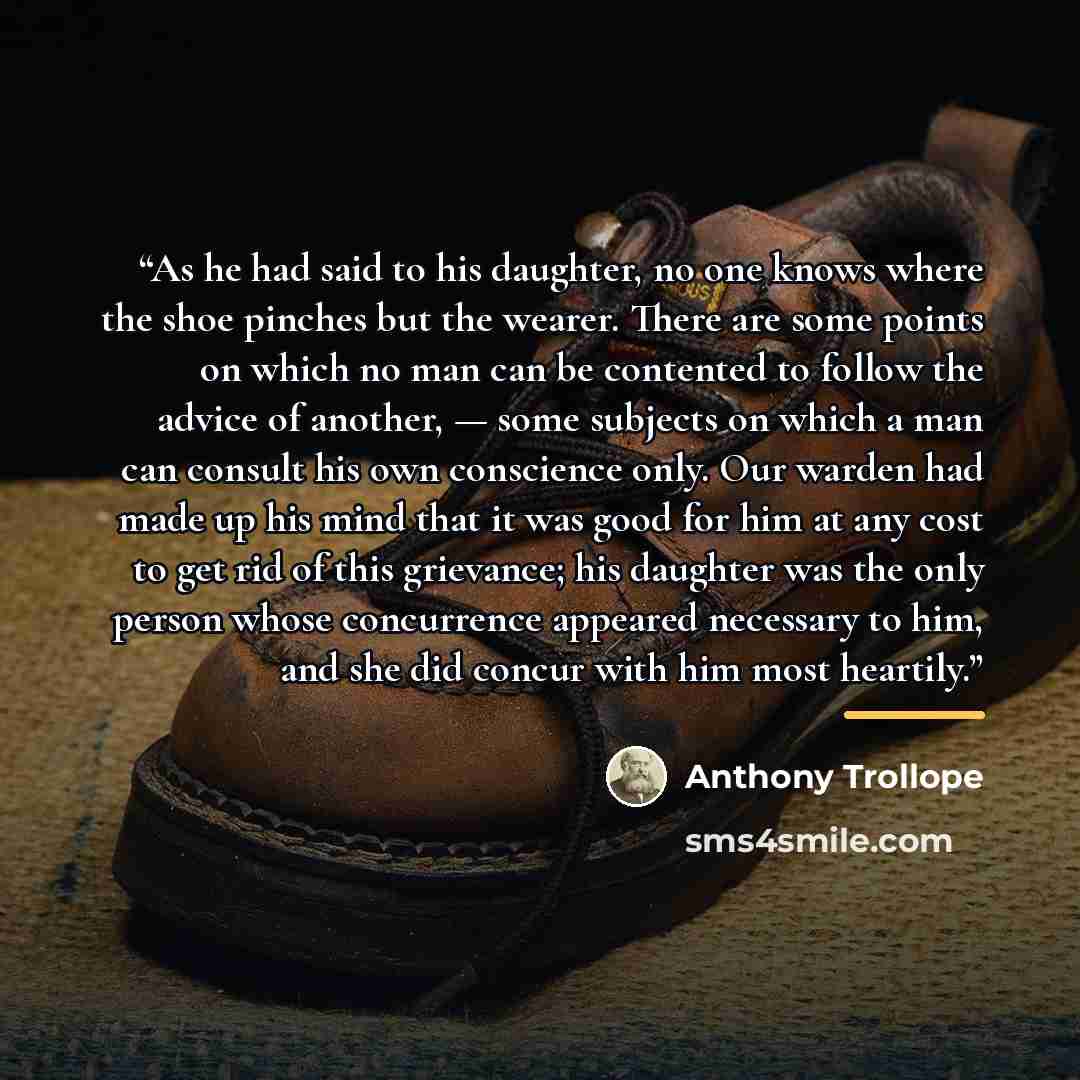 “As he had said to his daughter, no one knows where the shoe pinches but the wearer. There are some points on which no man can be contented to follow the advice of another, — some subjects on which a man can consult his own conscience only. Our warden had made up his mind that it was good for him…” quote by Anthony Trollope