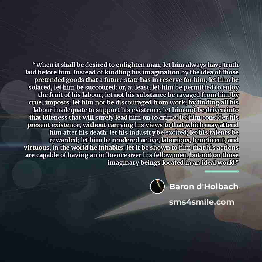 “When it shall be desired to enlighten man, let him always have truth laid before him. Instead of kindling his imagination by the idea of those pretended goods that a future state has in reserve for him, let him be solaced, let him be succoured; or, at least, let him be permitted to enjoy the fruit…” quote by Baron d'Holbach