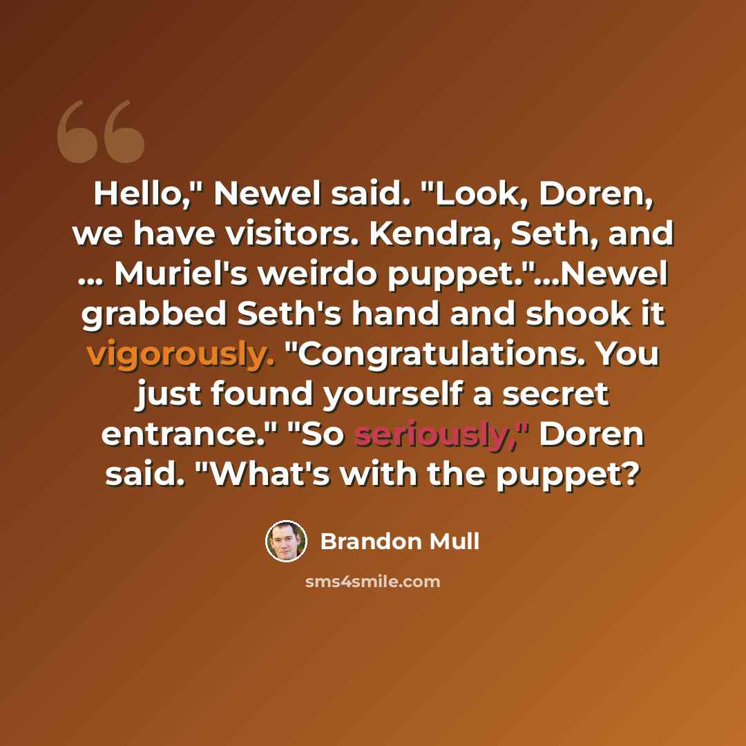 “Hello," Newel said. "Look, Doren, we have visitors. Kendra, Seth, and ... Muriel's weirdo puppet."…Newel grabbed Seth's hand and shook it vigorously. "Congratulations. You just found yourself a secret entrance." "So seriously," Doren said. "What's with the puppet?” quote by Brandon Mull