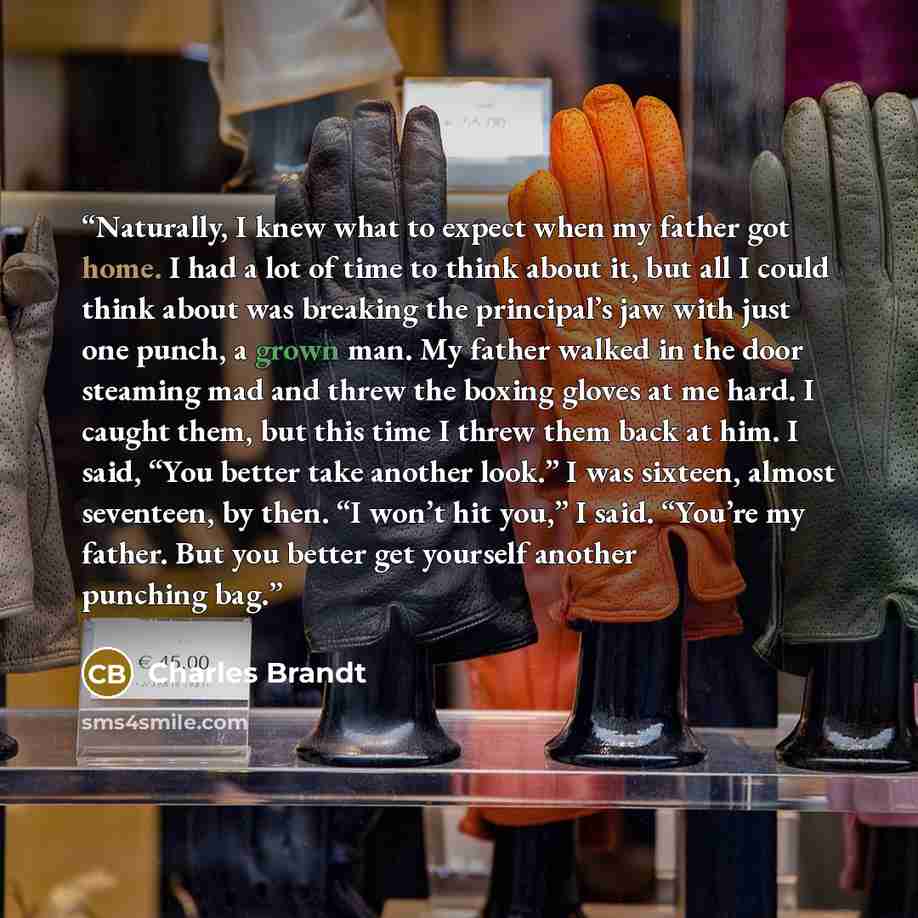 “Naturally, I knew what to expect when my father got home. I had a lot of time to think about it, but all I could think about was breaking the principal’s jaw with just one punch, a grown man. My father walked in the door steaming mad and threw the boxing gloves at me hard. I caught them, but this…” quote by Charles Brandt
