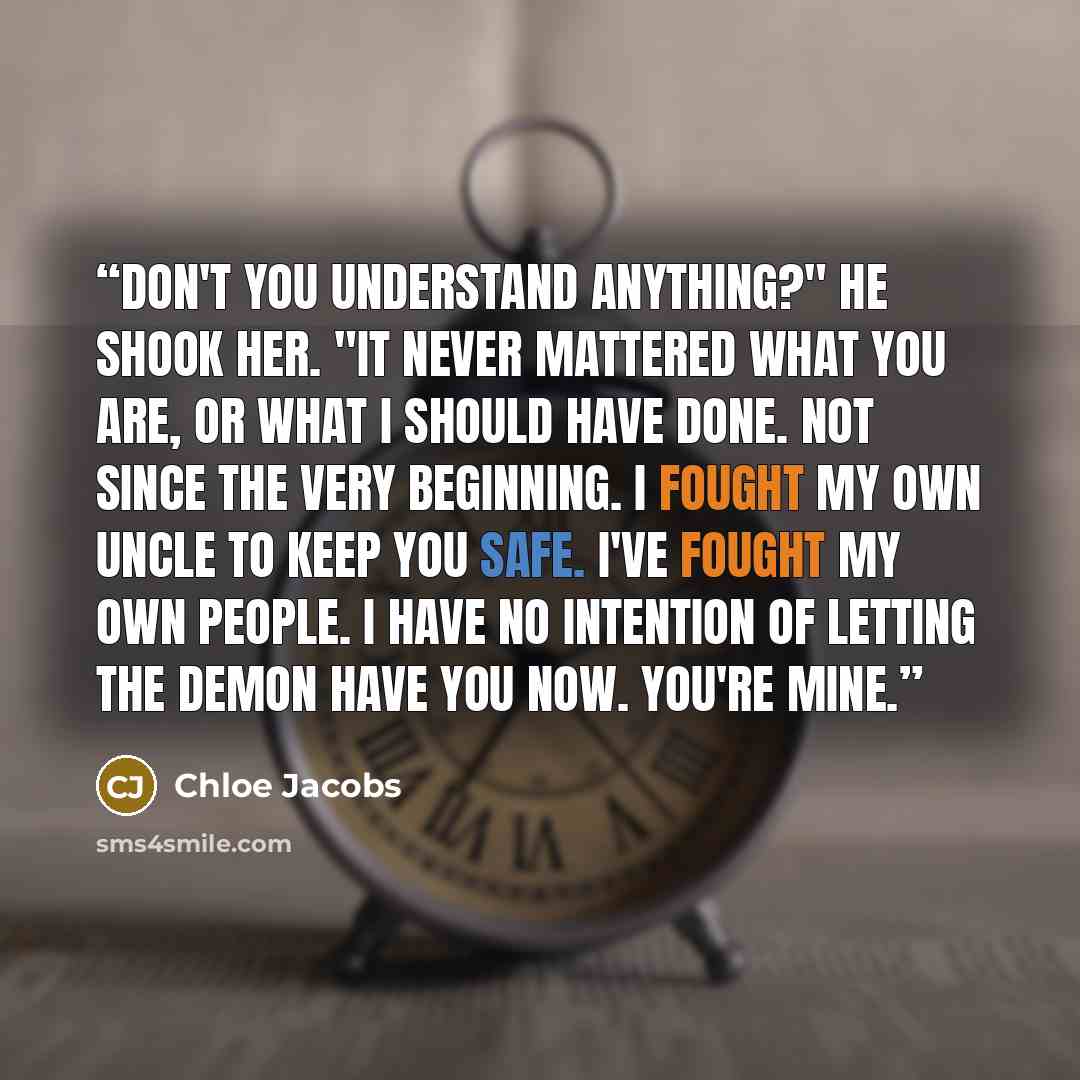“Don't you understand anything?" He shook her. "It never mattered what you are, or what I should have done. Not since the very beginning. I fought my own uncle to keep you safe. I've fought my own people. I have no intention of letting the demon have you now. You're mine.” quote by Chloe Jacobs