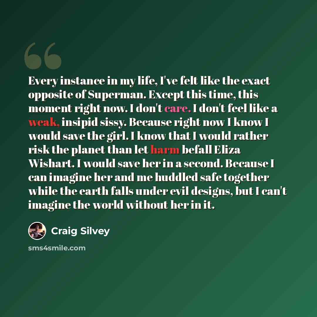 “Every instance in my life, I've felt like the exact opposite of Superman. Except this time, this moment right now. I don't care. I don't feel like a weak, insipid sissy. Because right now I know I would save the girl. I know that I would rather risk the planet than let harm befall Eliza Wishart. I…” quote by Craig Silvey