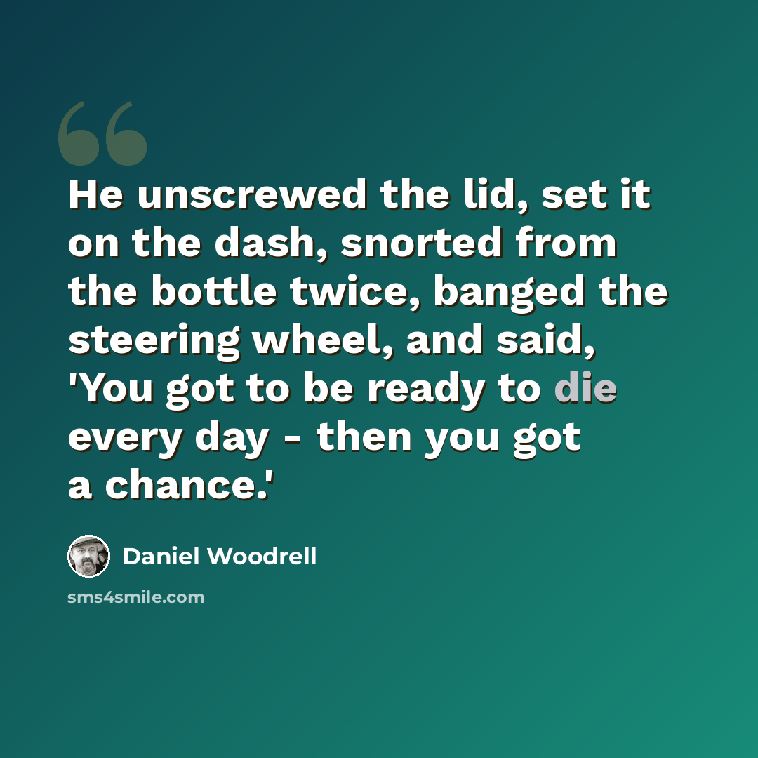 “He unscrewed the lid, set it on the dash, snorted from the bottle twice, banged the steering wheel, and said, 'You got to be ready to die every day - then you got a chance.'” quote by Daniel Woodrell