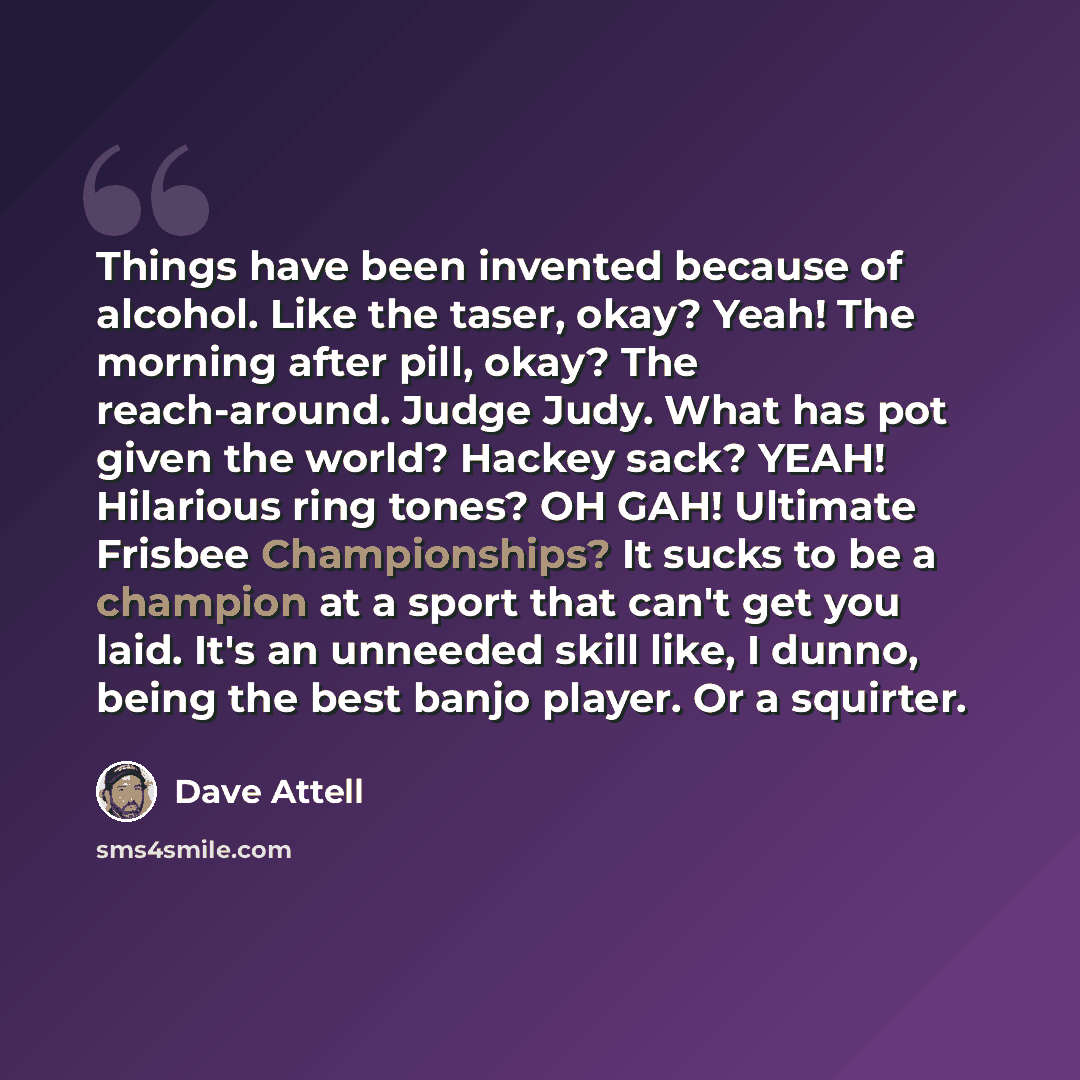 “Things have been invented because of alcohol. Like the taser, okay? Yeah! The morning after pill, okay? The reach-around. Judge Judy. What has pot given the world? Hackey sack? YEAH! Hilarious ring tones? OH GAH! Ultimate Frisbee Championships? It sucks to be a champion at a sport that can't get…” quote by Dave Attell