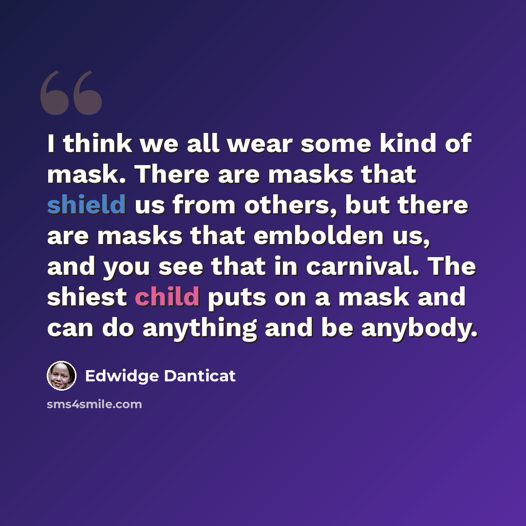 “I think we all wear some kind of mask. There are masks that shield us from others, but there are masks that embolden us, and you see that in carnival. The shiest child puts on a mask and can do anything and be anybody.” quote by Edwidge Danticat