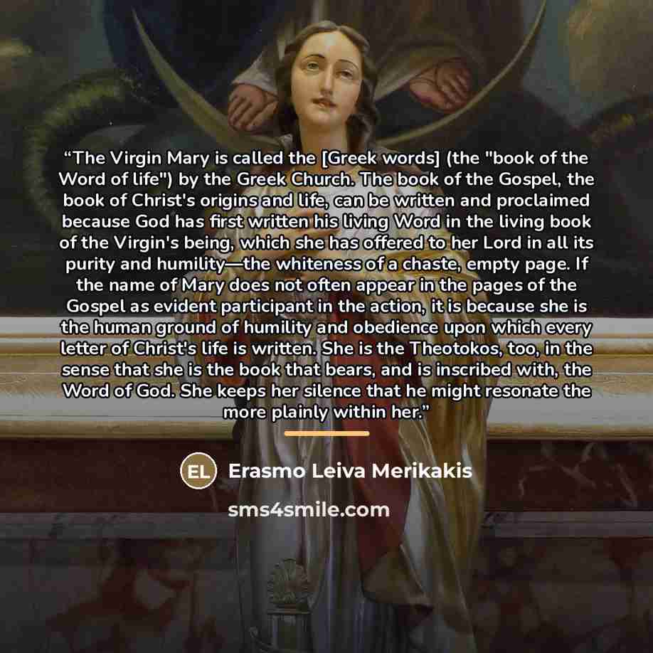 “The Virgin Mary is called the [Greek words] (the "book of the Word of life") by the Greek Church. The book of the Gospel, the book of Christ's origins and life, can be written and proclaimed because God has first written his living Word in the living book of the Virgin's being, which she has…” quote by Erasmo Leiva Merikakis