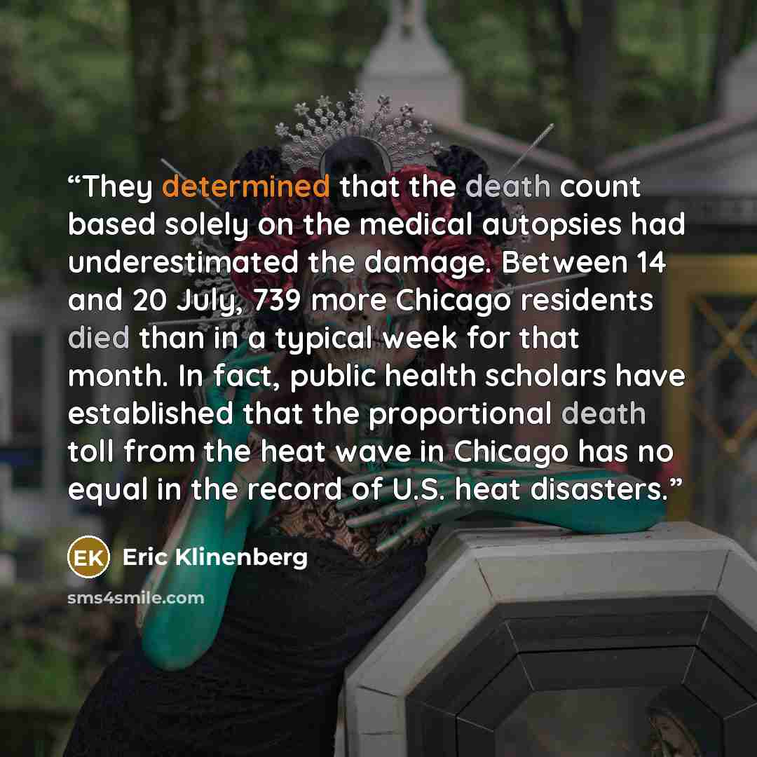 “They determined that the death count based solely on the medical autopsies had underestimated the damage. Between 14 and 20 July, 739 more Chicago residents died than in a typical week for that month. In fact, public health scholars have established that the proportional death toll from the heat…” quote by Eric Klinenberg