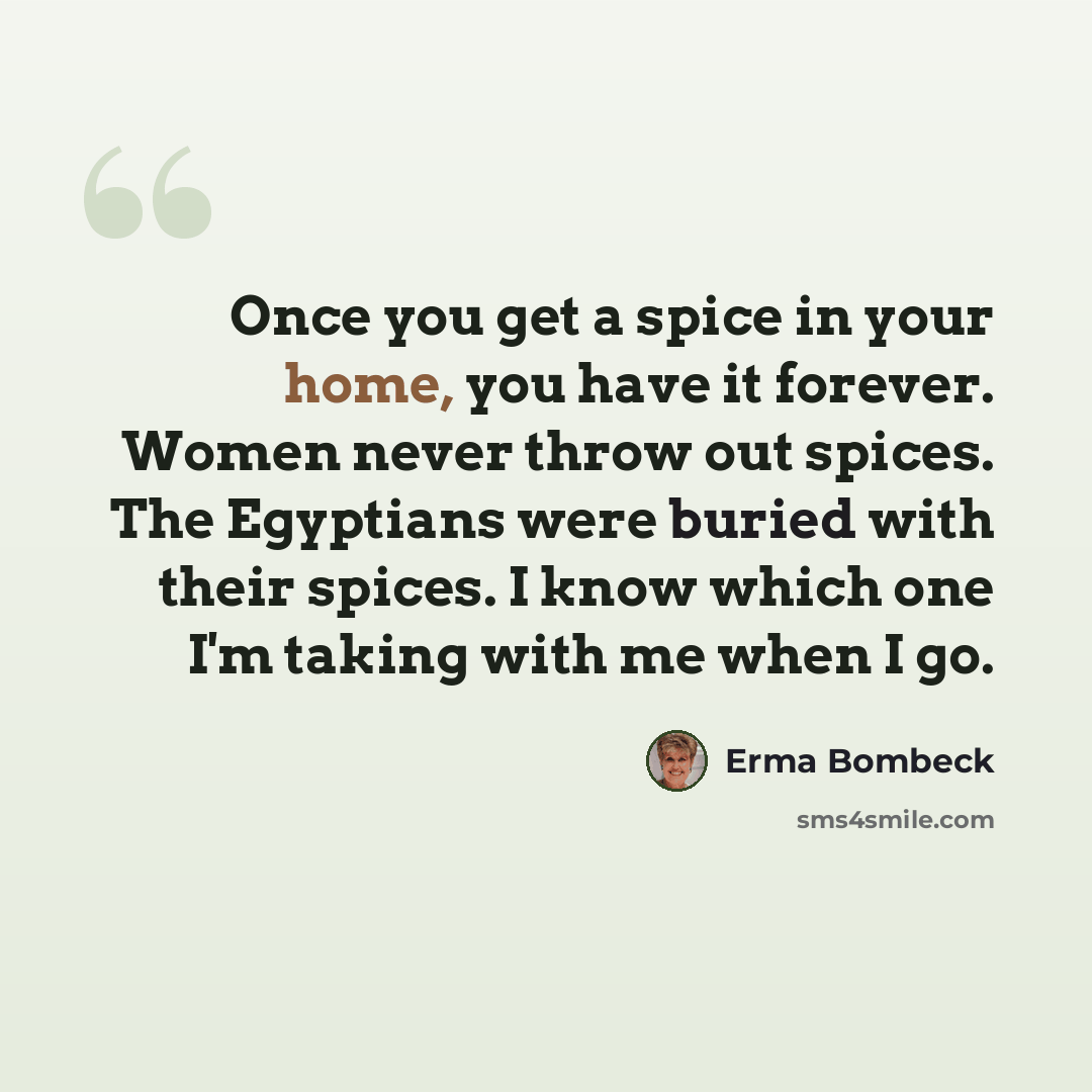 “Once you get a spice in your home, you have it forever. Women never throw out spices. The Egyptians were buried with their spices. I know which one I'm taking with me when I go.” quote by Erma Bombeck