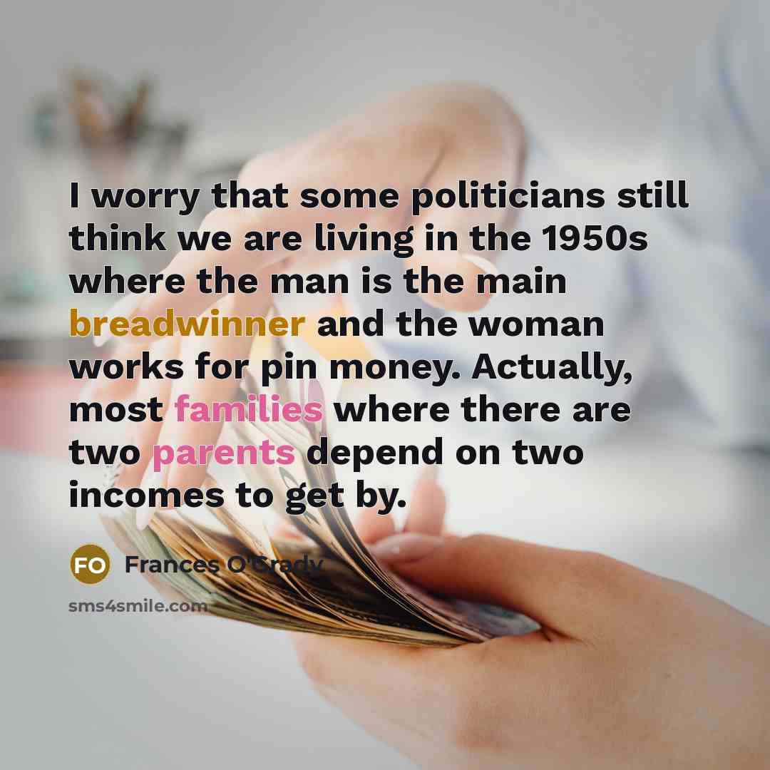 “I worry that some politicians still think we are living in the 1950s where the man is the main breadwinner and the woman works for pin money. Actually, most families where there are two parents depend on two incomes to get by.” quote by Frances O'Grady