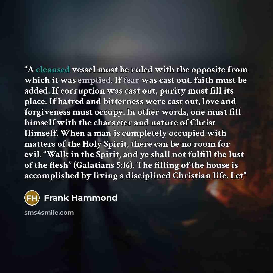 “A cleansed vessel must be ruled with the opposite from which it was emptied. If fear was cast out, faith must be added. If corruption was cast out, purity must fill its place. If hatred and bitterness were cast out, love and forgiveness must occupy. In other words, one must fill himself with the…” quote by Frank Hammond