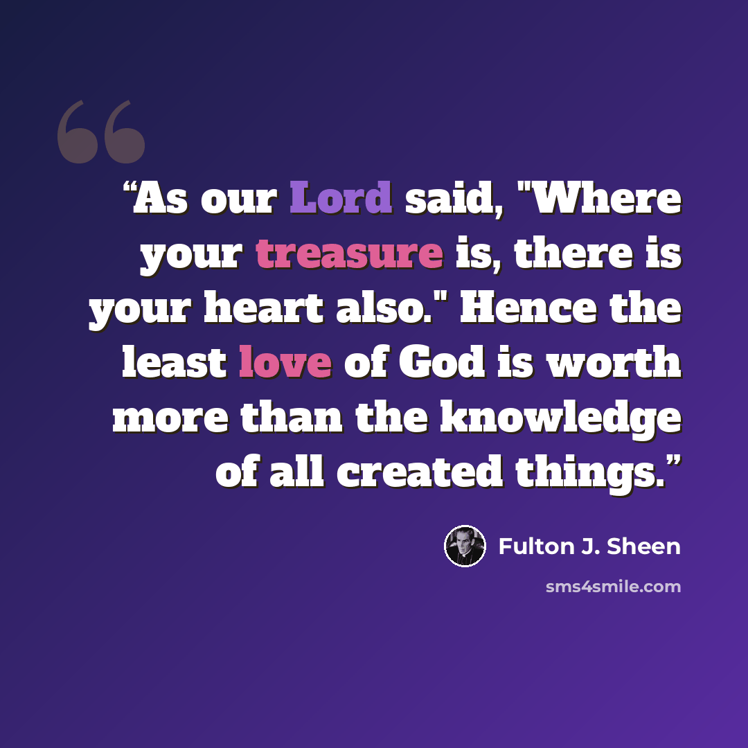 “As our Lord said, "Where your treasure is, there is your heart also." Hence the least love of God is worth more than the knowledge of all created things.” quote by Fulton J. Sheen