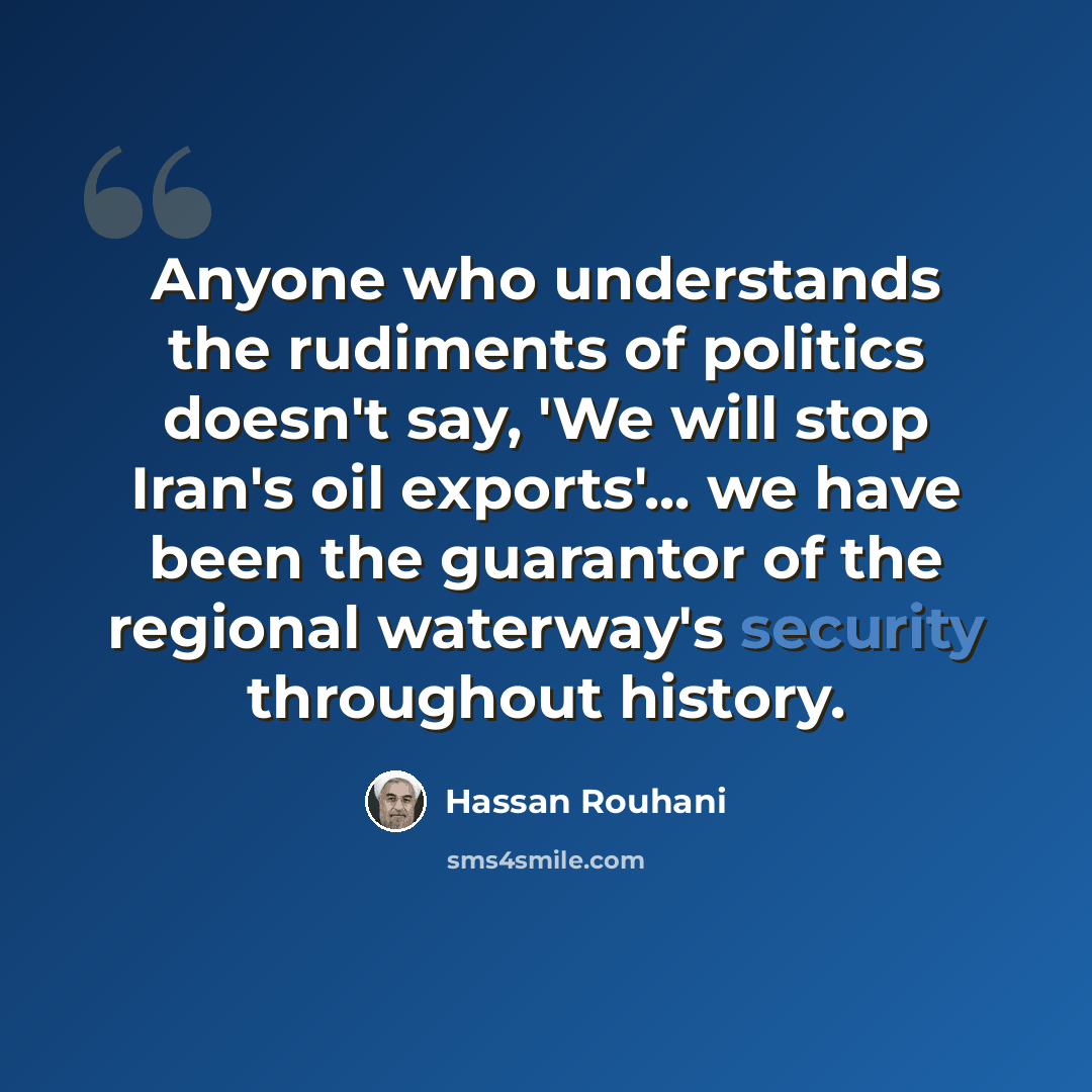 “Anyone who understands the rudiments of politics doesn't say, 'We will stop Iran's oil exports'... we have been the guarantor of the regional waterway's security throughout history.” quote by Hassan Rouhani