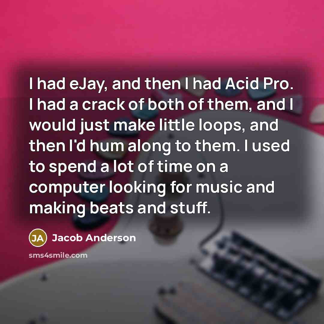 “I had eJay, and then I had Acid Pro. I had a crack of both of them, and I would just make little loops, and then I'd hum along to them. I used to spend a lot of time on a computer looking for music and making beats and stuff.” quote by Jacob Anderson