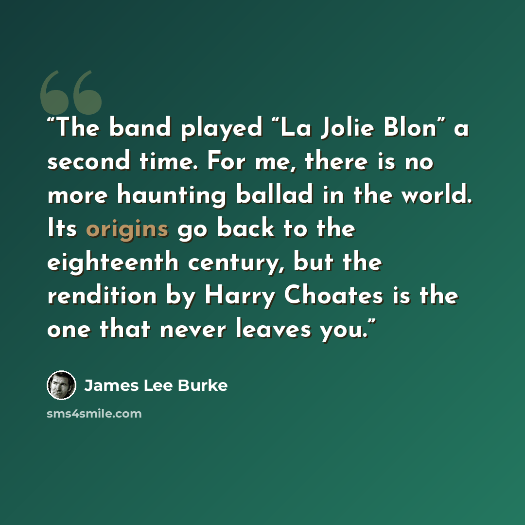 “The band played “La Jolie Blon” a second time. For me, there is no more haunting ballad in the world. Its origins go back to the eighteenth century, but the rendition by Harry Choates is the one that never leaves you.” quote by James Lee Burke