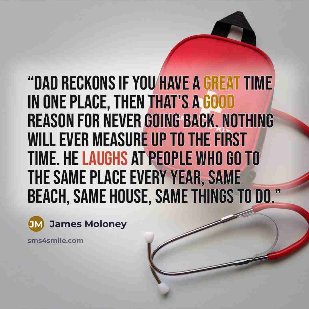 “Dad reckons if you have a great time in one place, then that's a good reason for never going back. Nothing will ever measure up to the first time. He laughs at people who go to the same place every year, same beach, same house, same things to do.” quote by James Moloney