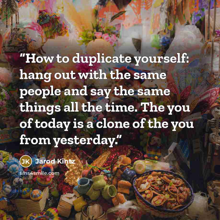 “How to duplicate yourself: hang out with the same people and say the same things all the time. The you of today is a clone of the you from yesterday.” quote by Jarod Kintz